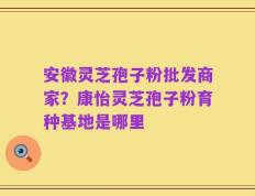 安徽灵芝孢子粉批发商家？康怡灵芝孢子粉育种基地是哪里