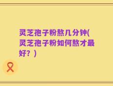 灵芝孢子粉熬几分钟(灵芝孢子粉如何熬才最好？)