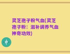 灵芝孢子粉气血(灵芝孢子粉：滋补调养气血神奇功效)