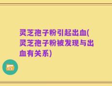 灵芝孢子粉引起出血(灵芝孢子粉被发现与出血有关系)