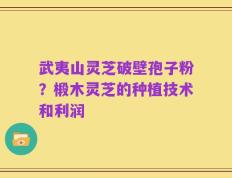 武夷山灵芝破壁孢子粉？椴木灵芝的种植技术和利润
