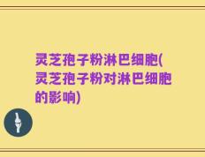 灵芝孢子粉淋巴细胞(灵芝孢子粉对淋巴细胞的影响)