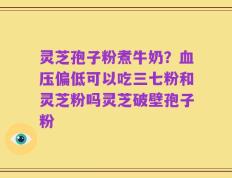 灵芝孢子粉煮牛奶？血压偏低可以吃三七粉和灵芝粉吗灵芝破壁孢子粉