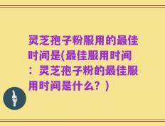 灵芝孢子粉服用的最佳时间是(最佳服用时间：灵芝孢子粉的最佳服用时间是什么？)