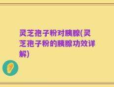 灵芝孢子粉对胰腺(灵芝孢子粉的胰腺功效详解)