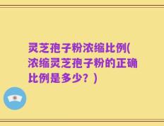 灵芝孢子粉浓缩比例(浓缩灵芝孢子粉的正确比例是多少？)