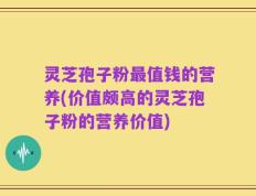 灵芝孢子粉最值钱的营养(价值颇高的灵芝孢子粉的营养价值)
