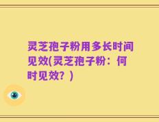 灵芝孢子粉用多长时间见效(灵芝孢子粉：何时见效？)
