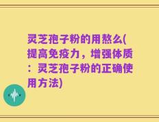 灵芝孢子粉的用熬么(提高免疫力，增强体质：灵芝孢子粉的正确使用方法)