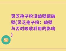 灵芝孢子粉没破壁跟破壁(灵芝孢子粉：破壁与否对吸收利用的影响)
