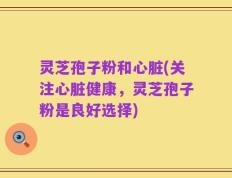 灵芝孢子粉和心脏(关注心脏健康，灵芝孢子粉是良好选择)