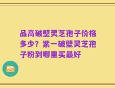 品高破壁灵芝孢子价格多少？紫一破壁灵芝孢子粉到哪里买最好