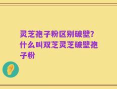 灵芝孢子粉区别破壁？什么叫双芝灵芝破壁孢子粉