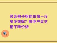 灵芝孢子粉的价格一斤多少钱呢？腾冲产灵芝孢子粉价格