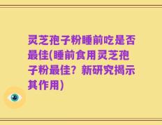 灵芝孢子粉睡前吃是否最佳(睡前食用灵芝孢子粉最佳？新研究揭示其作用)