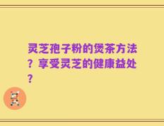 灵芝孢子粉的煲茶方法？享受灵芝的健康益处？