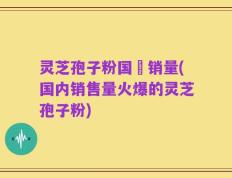 灵芝孢子粉国內销量(国内销售量火爆的灵芝孢子粉)