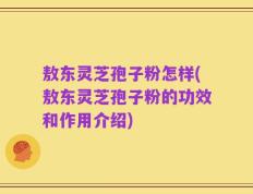 敖东灵芝孢子粉怎样(敖东灵芝孢子粉的功效和作用介绍)