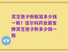 灵芝孢子粉瓶装多少钱一瓶？佳尔科药业菌宝牌灵芝孢子粉多少钱一瓶