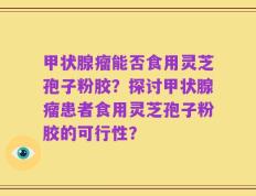甲状腺瘤能否食用灵芝孢子粉胶？探讨甲状腺瘤患者食用灵芝孢子粉胶的可行性？