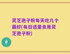 灵芝孢子粉每天吃几个最好(每日适量食用灵芝孢子粉)