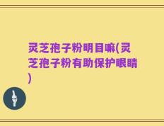 灵芝孢子粉明目嘛(灵芝孢子粉有助保护眼睛)