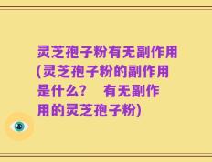灵芝孢子粉有无副作用(灵芝孢子粉的副作用是什么？  有无副作用的灵芝孢子粉)