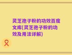 灵芝孢子粉的功效百度文库(灵芝孢子粉的功效及用法详解)