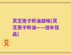 灵芝孢子粉油益味(灵芝孢子粉油——滋补佳品)