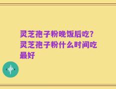 灵芝孢子粉晚饭后吃？灵芝孢子粉什么时间吃最好