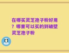 在哪买灵芝孢子粉好用？哪里可以买的到破壁灵芝孢子粉