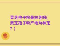 灵芝孢子粉是林芝吗(灵芝孢子粉产地为林芝？)
