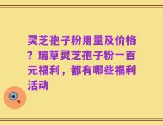 灵芝孢子粉用量及价格？瑞草灵芝孢子粉一百元福利，都有哪些福利活动