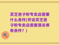 灵芝孢子粉专卖店需要什么条件(开设灵芝孢子粉专卖店需要满足哪些条件？)