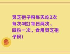 灵芝孢子粉每天吃2次每次4粒(每日两次，四粒一次，食用灵芝孢子粉)