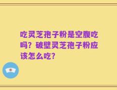 吃灵芝孢子粉是空腹吃吗？破壁灵芝孢子粉应该怎么吃？