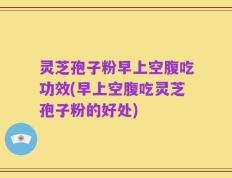 灵芝孢子粉早上空腹吃功效(早上空腹吃灵芝孢子粉的好处)