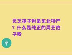 灵芝孢子粉是东北特产？什么是纯正的灵芝孢子粉