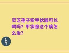 灵芝孢子粉甲状腺可以喝吗？甲状腺这个病怎么治？