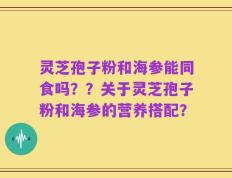 灵芝孢子粉和海参能同食吗？？关于灵芝孢子粉和海参的营养搭配？