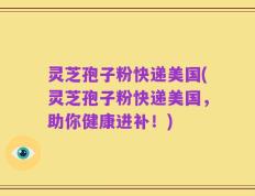 灵芝孢子粉快递美国(灵芝孢子粉快递美国，助你健康进补！)