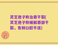 灵芝孢子粉治唇干裂(灵芝孢子粉缓解唇部干裂，告别口腔不适)