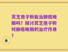 灵芝孢子粉能治肺癌晚期吗？探讨灵芝孢子粉对肺癌晚期的治疗作用？