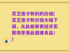 灵芝孢子粉的的价格(灵芝孢子粉价格大幅下调，从此能够更经济实惠地享用此健康食品！)
