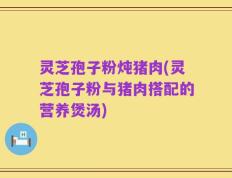 灵芝孢子粉炖猪肉(灵芝孢子粉与猪肉搭配的营养煲汤)