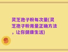 灵芝孢子粉每次量(灵芝孢子粉用量正确方法，让你健康生活)