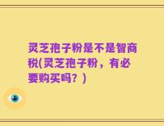 灵芝孢子粉是不是智商税(灵芝孢子粉，有必要购买吗？)