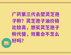 广药第三代去壁灵芝孢子粉？灵芝孢子油价格比较高，想买灵芝孢子粉代替，效果会不怎么好吗？