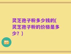 灵芝孢子粉多少钱的(灵芝孢子粉的价格是多少？)