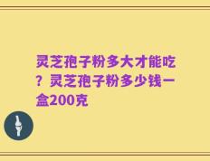 灵芝孢子粉多大才能吃？灵芝孢子粉多少钱一盒200克